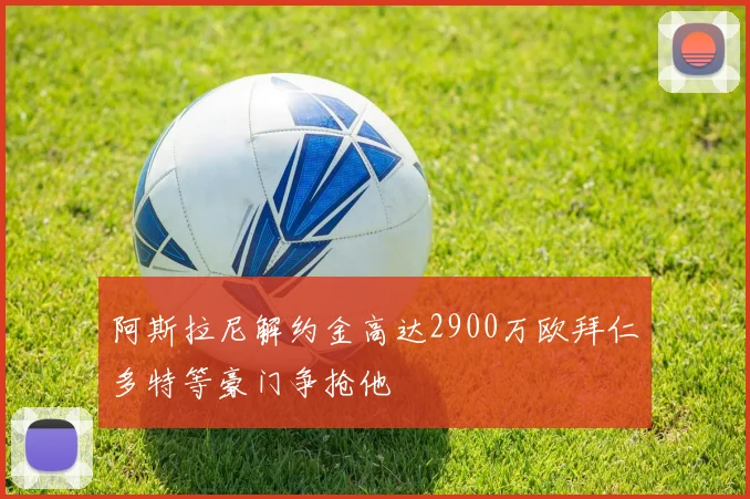 阿斯拉尼解约金高达2900万欧拜仁多特等豪门争抢他