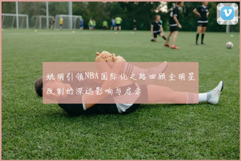 姚明引领NBA国际化之路回顾全明星改制的深远影响与启示