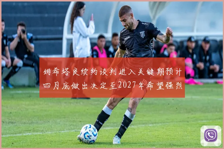 姆希塔良续约谈判进入关键期预计四月底做出决定至2027年希望强烈