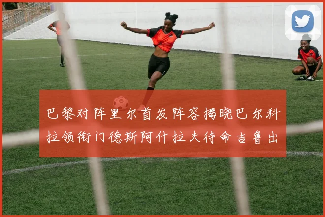 巴黎对阵里尔首发阵容揭晓巴尔科拉领衔门德斯阿什拉夫待命吉鲁出战