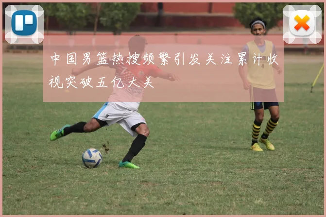 中国男篮热搜频繁引发关注累计收视突破五亿大关