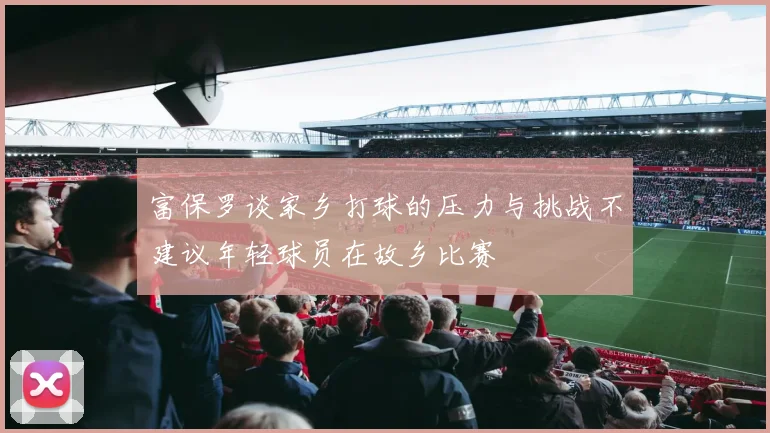富保罗谈家乡打球的压力与挑战不建议年轻球员在故乡比赛