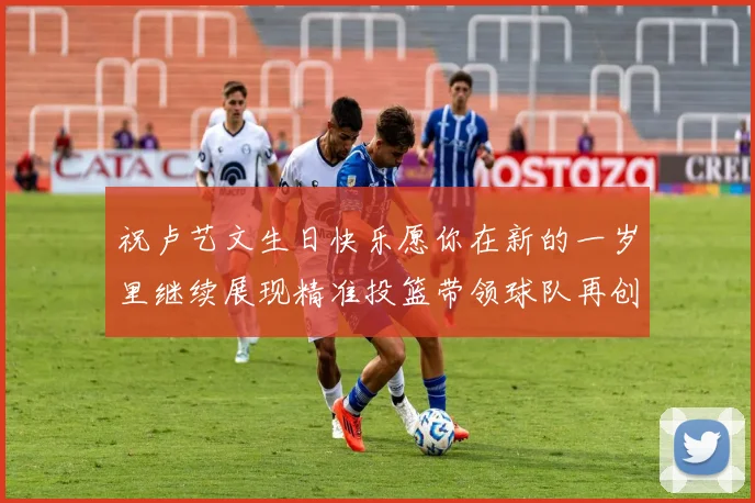 祝卢艺文生日快乐愿你在新的一岁里继续展现精准投篮带领球队再创辉煌成就
