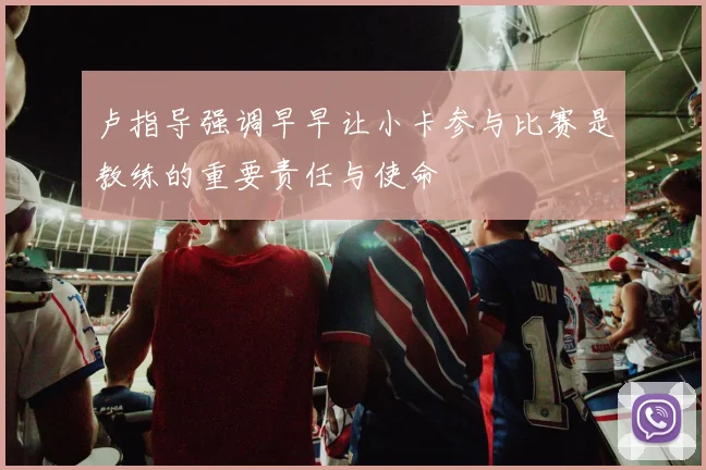 卢指导强调早早让小卡参与比赛是教练的重要责任与使命