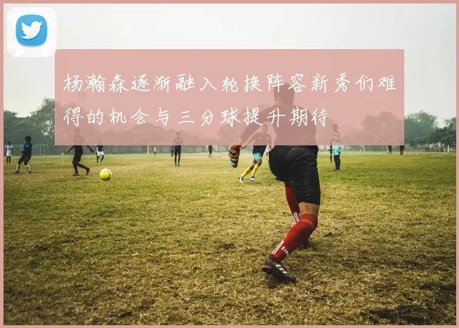 杨瀚森逐渐融入轮换阵容新秀们难得的机会与三分球提升期待