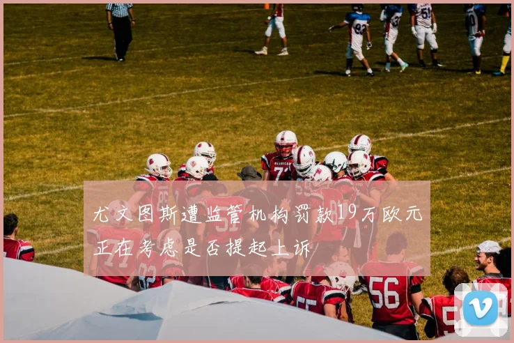 尤文图斯遭监管机构罚款19万欧元正在考虑是否提起上诉