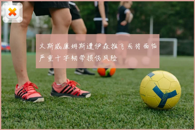文斯威廉姆斯遭伊森推飞或将面临严重十字韧带损伤风险