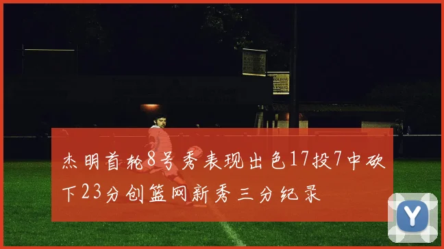杰明首轮8号秀表现出色17投7中砍下23分创篮网新秀三分纪录