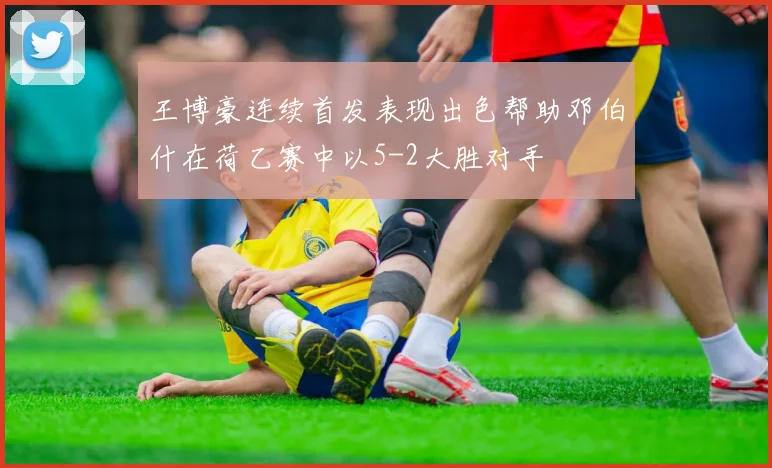 王博豪连续首发表现出色帮助邓伯什在荷乙赛中以5-2大胜对手
