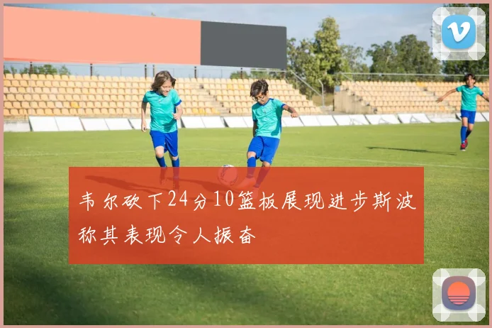 韦尔砍下24分10篮板展现进步斯波称其表现令人振奋