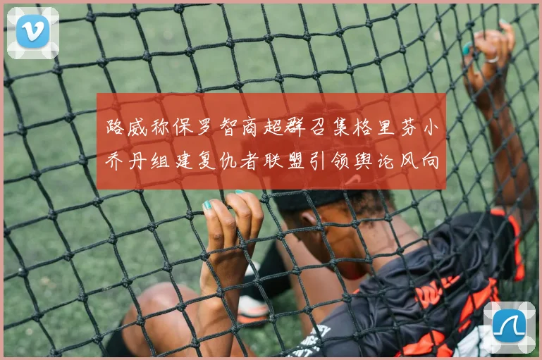 路威称保罗智商超群召集格里芬小乔丹组建复仇者联盟引领舆论风向