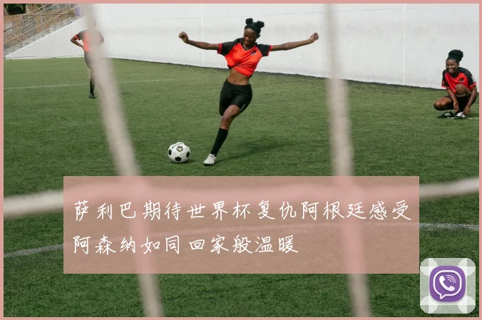 萨利巴期待世界杯复仇阿根廷感受阿森纳如同回家般温暖