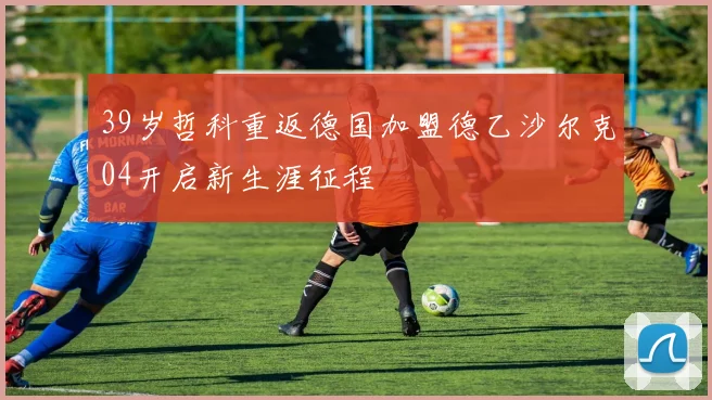 39岁哲科重返德国加盟德乙沙尔克04开启新生涯征程