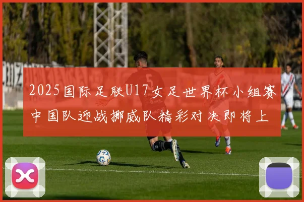 2025国际足联U17女足世界杯小组赛中国队迎战挪威队精彩对决即将上演
