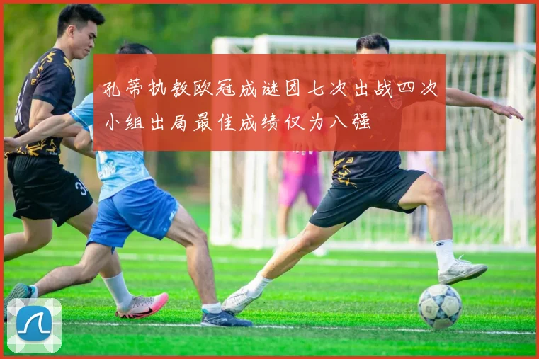 孔蒂执教欧冠成谜团七次出战四次小组出局最佳成绩仅为八强