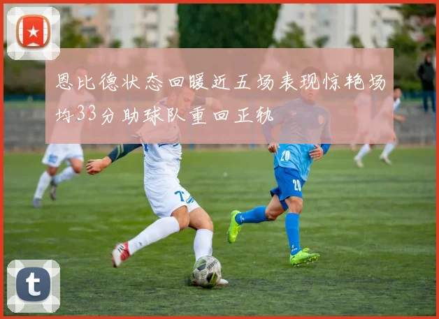 恩比德状态回暖近五场表现惊艳场均33分助球队重回正轨