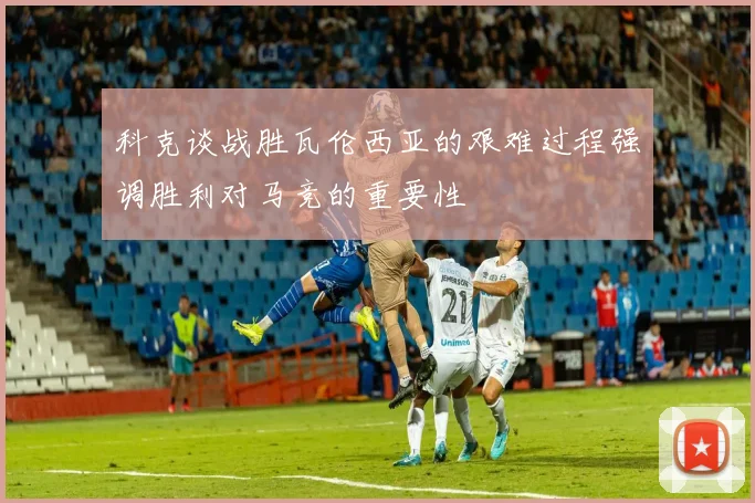 科克谈战胜瓦伦西亚的艰难过程强调胜利对马竞的重要性