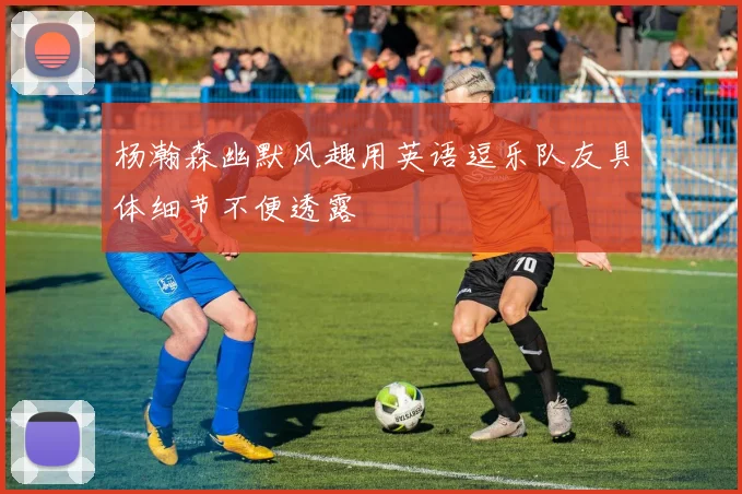 杨瀚森幽默风趣用英语逗乐队友具体细节不便透露