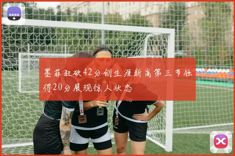 墨菲狂砍42分创生涯新高第三节独得20分展现惊人状态