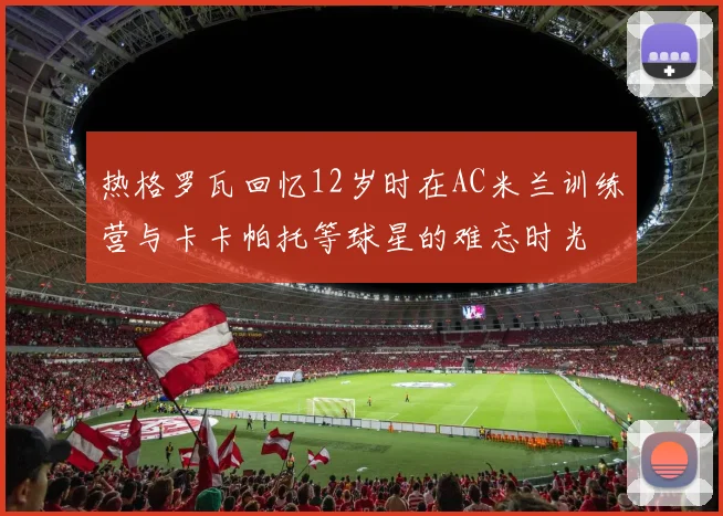 热格罗瓦回忆12岁时在AC米兰训练营与卡卡帕托等球星的难忘时光