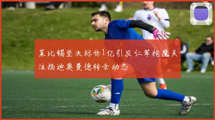 莱比锡坚决标价1亿引发仁军枪魔关注扬迪奥曼德转会动态