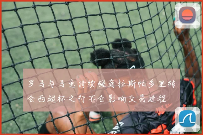 罗马与马竞持续磋商拉斯帕多里转会西超杯之行不会影响交易进程