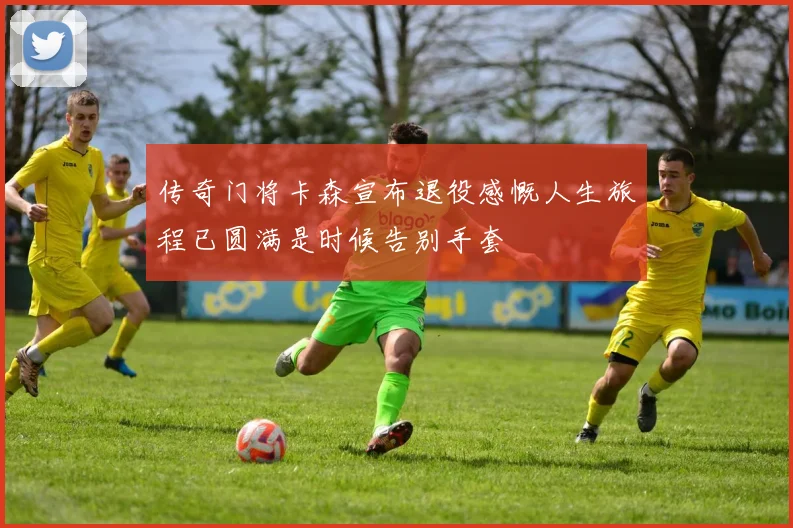 传奇门将卡森宣布退役感慨人生旅程已圆满是时候告别手套