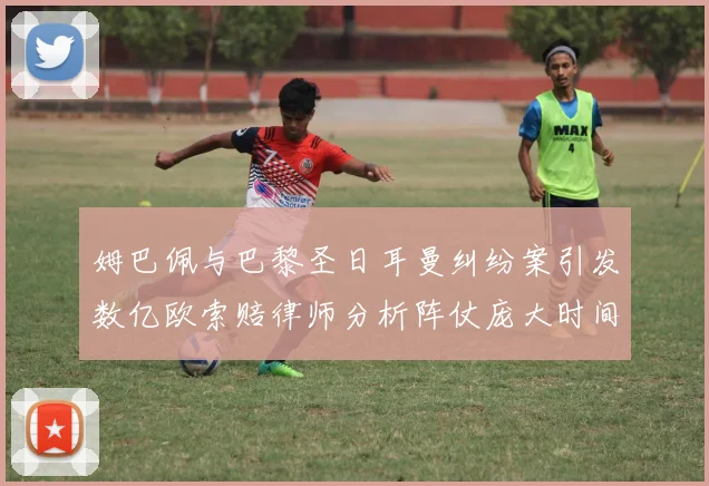 姆巴佩与巴黎圣日耳曼纠纷案引发数亿欧索赔律师分析阵仗庞大时间漫长
