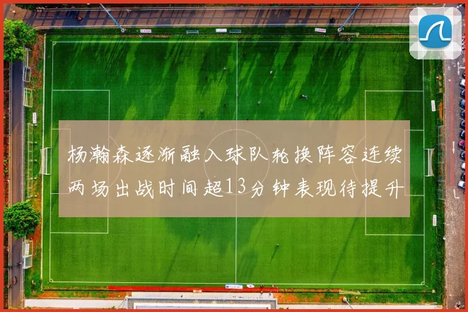 杨瀚森逐渐融入球队轮换阵容连续两场出战时间超13分钟表现待提升