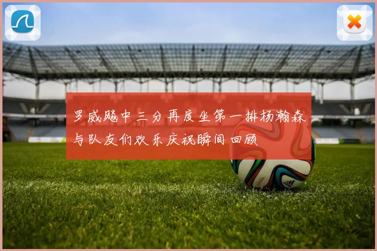 罗威飚中三分再度坐第一排杨瀚森与队友们欢乐庆祝瞬间回顾