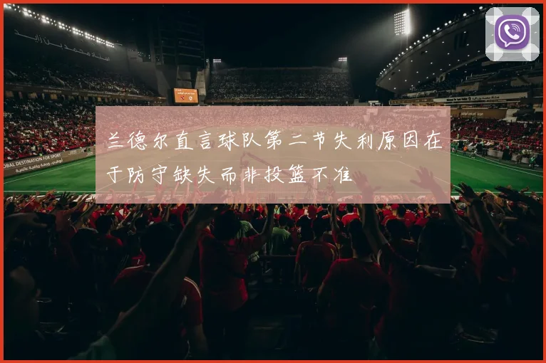 兰德尔直言球队第二节失利原因在于防守缺失而非投篮不准