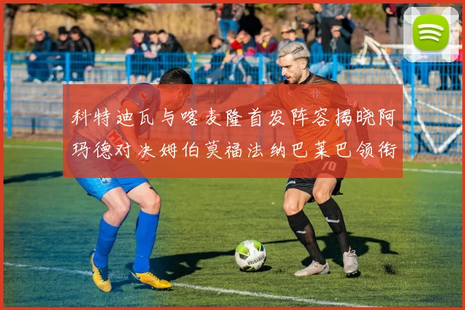 科特迪瓦与喀麦隆首发阵容揭晓阿玛德对决姆伯莫福法纳巴莱巴领衔出战