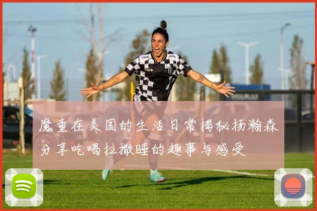 魔童在美国的生活日常揭秘杨瀚森分享吃喝拉撒睡的趣事与感受