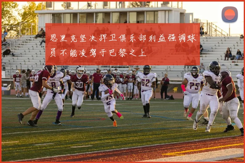 恩里克坚决捍卫俱乐部利益强调球员不能凌驾于巴黎之上