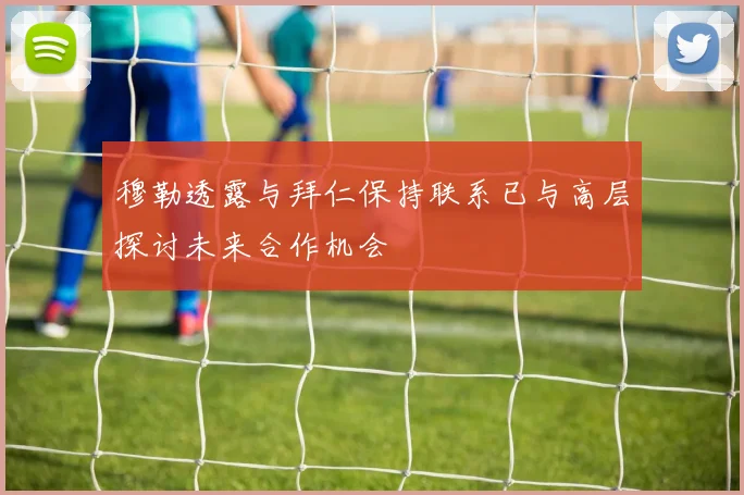 穆勒透露与拜仁保持联系已与高层探讨未来合作机会