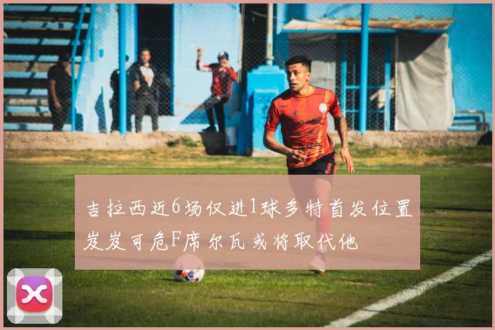 吉拉西近6场仅进1球多特首发位置岌岌可危F席尔瓦或将取代他