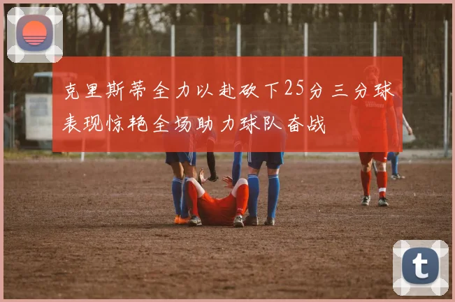 克里斯蒂全力以赴砍下25分三分球表现惊艳全场助力球队奋战