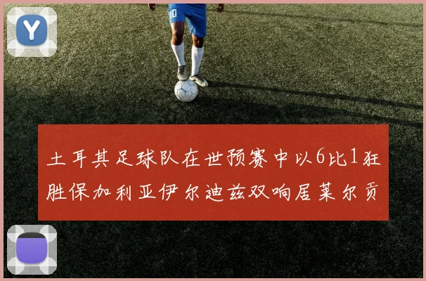 土耳其足球队在世预赛中以6比1狂胜保加利亚伊尔迪兹双响居莱尔贡献进球与助攻