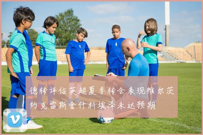 德转评估英超夏季转会表现维尔茨约克雷斯舍什科埃泽未达预期