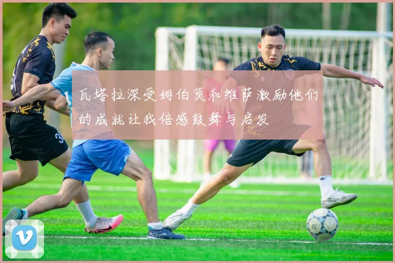 瓦塔拉深受姆伯莫和维萨激励他们的成就让我倍感鼓舞与启发