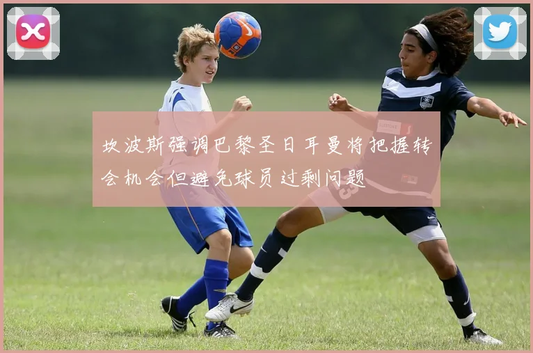 坎波斯强调巴黎圣日耳曼将把握转会机会但避免球员过剩问题